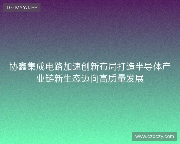 协鑫集成电路加速创新布局打造半导体产业链新生态迈向高质量发展 协鑫集成电路加速创新布局打造半导体产业链新生态迈向高质量发展